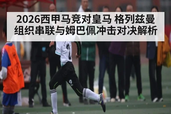 2026西甲马竞对皇马 格列兹曼组织串联与姆巴佩冲击对决解析
